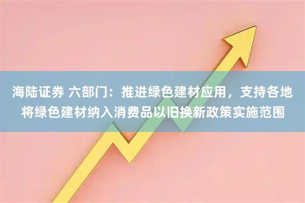 海陆证券 六部门：推进绿色建材应用，支持各地将绿色建材纳入消费品以旧换新政策实施范围