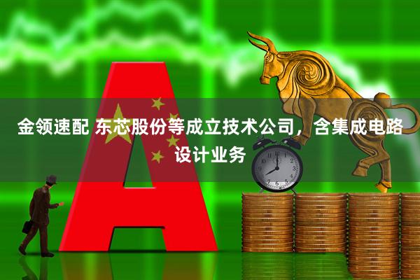 金领速配 东芯股份等成立技术公司，含集成电路设计业务
