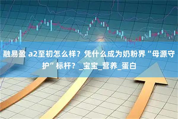 融易盈 a2至初怎么样？凭什么成为奶粉界“母源守护”标杆？_宝宝_营养_蛋白