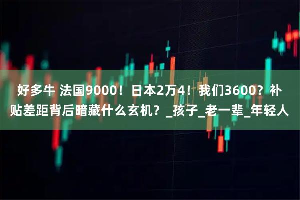 好多牛 法国9000！日本2万4！我们3600？补贴差距背后暗藏什么玄机？_孩子_老一辈_年轻人