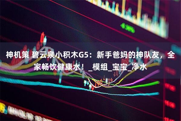 神机策 碧云泉小积木G5：新手爸妈的神队友，全家畅饮健康水！_模组_宝宝_净水