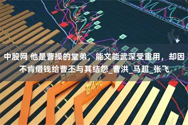 中股网 他是曹操的堂弟，能文能武深受重用，却因不肯借钱给曹丕与其结怨_曹洪_马超_张飞