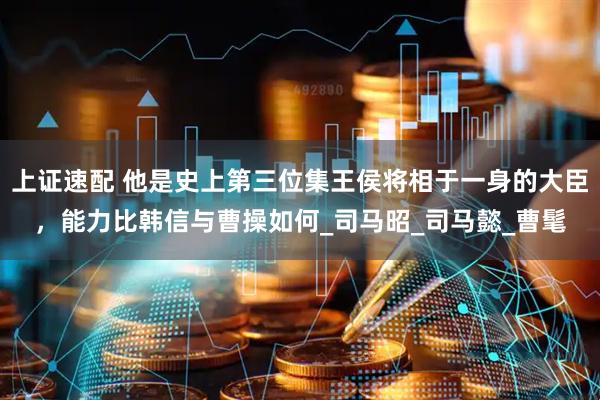 上证速配 他是史上第三位集王侯将相于一身的大臣，能力比韩信与曹操如何_司马昭_司马懿_曹髦