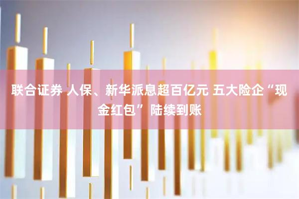 联合证券 人保、新华派息超百亿元 五大险企“现金红包” 陆续到账