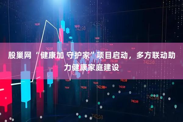 股巢网 “健康加 守护家”项目启动，多方联动助力健康家庭建设