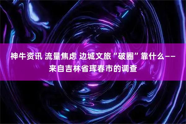 神牛资讯 流量焦虑 边城文旅“破圈”靠什么——来自吉林省珲春市的调查