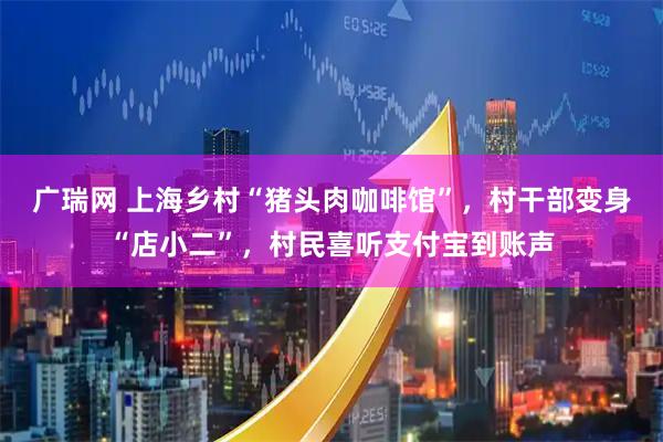 广瑞网 上海乡村“猪头肉咖啡馆”，村干部变身“店小二”，村民喜听支付宝到账声