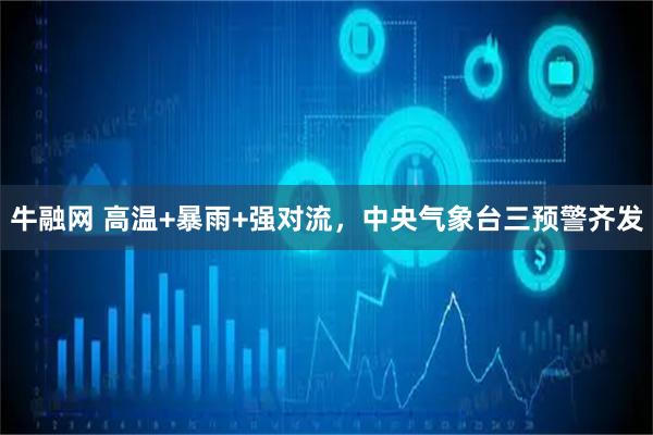 牛融网 高温+暴雨+强对流，中央气象台三预警齐发