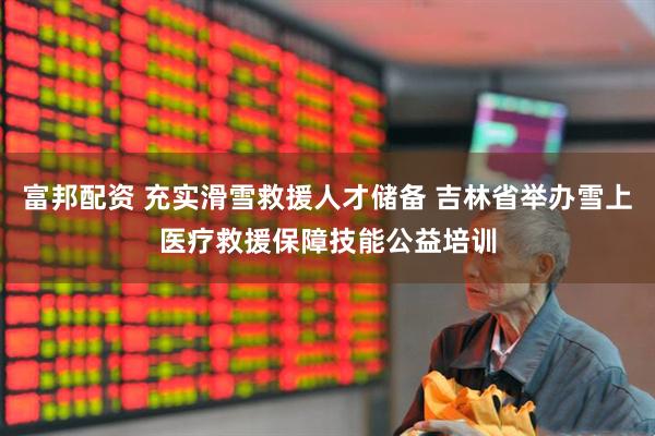 富邦配资 充实滑雪救援人才储备 吉林省举办雪上医疗救援保障技能公益培训