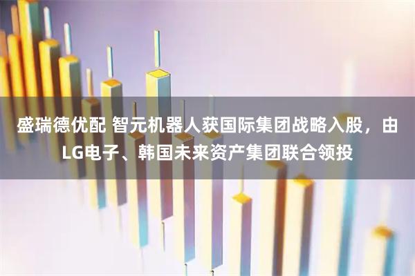 盛瑞德优配 智元机器人获国际集团战略入股，由LG电子、韩国未来资产集团联合领投