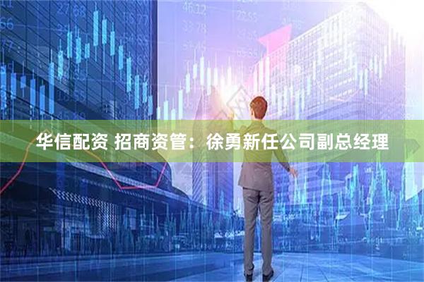 华信配资 招商资管：徐勇新任公司副总经理