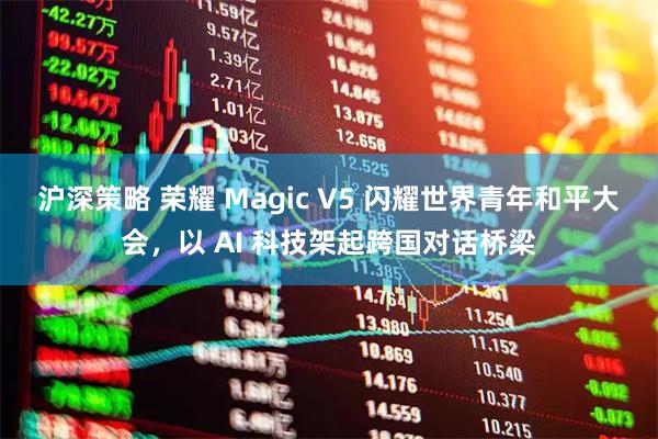沪深策略 荣耀 Magic V5 闪耀世界青年和平大会，以 AI 科技架起跨国对话桥梁