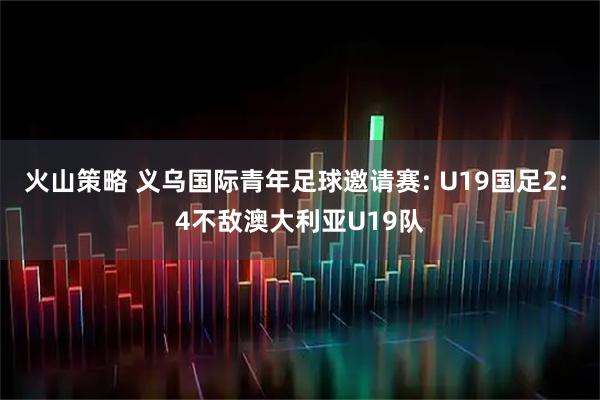 火山策略 义乌国际青年足球邀请赛: U19国足2: 4不敌澳大利亚U19队