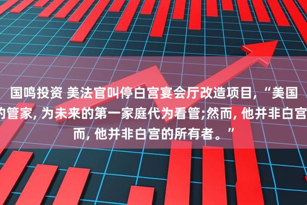 国鸣投资 美法官叫停白宫宴会厅改造项目, “美国总统是白宫的管家, 为未来的第一家庭代为看管;然而, 他并非白宫的所有者。”