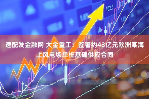速配发金融网 大金重工：签署约43亿元欧洲某海上风电场单桩基础供应合同