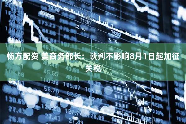 杨方配资 美商务部长：谈判不影响8月1日起加征关税