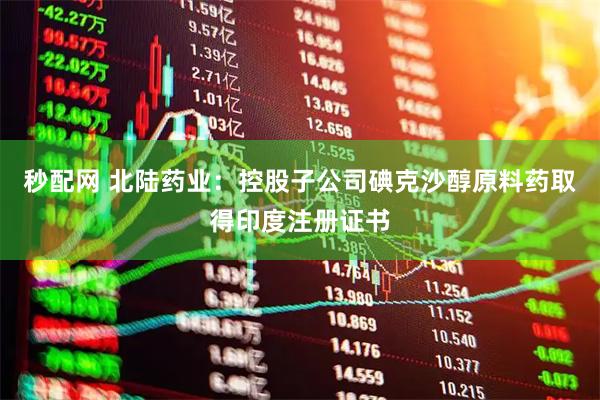秒配网 北陆药业：控股子公司碘克沙醇原料药取得印度注册证书
