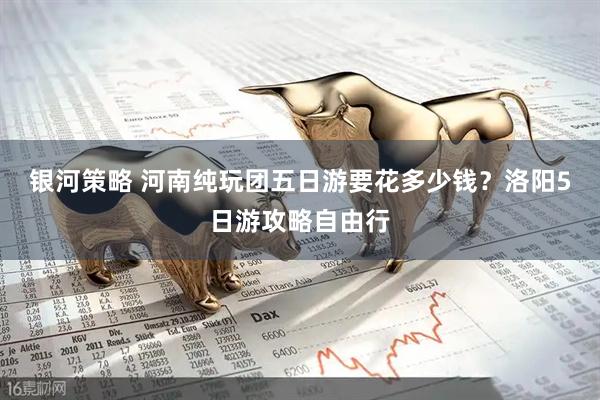 银河策略 河南纯玩团五日游要花多少钱？洛阳5日游攻略自由行