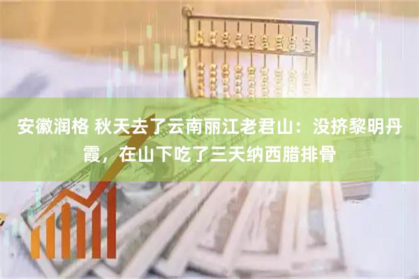 安徽润格 秋天去了云南丽江老君山：没挤黎明丹霞，在山下吃了三天纳西腊排骨