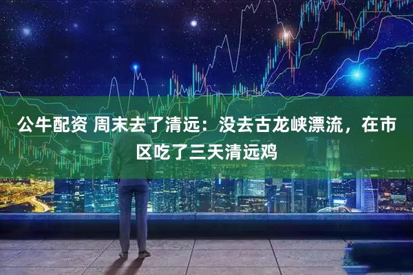 公牛配资 周末去了清远：没去古龙峡漂流，在市区吃了三天清远鸡