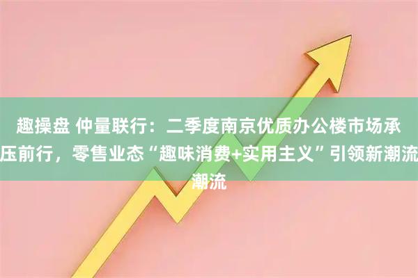趣操盘 仲量联行：二季度南京优质办公楼市场承压前行，零售业态“趣味消费+实用主义”引领新潮流