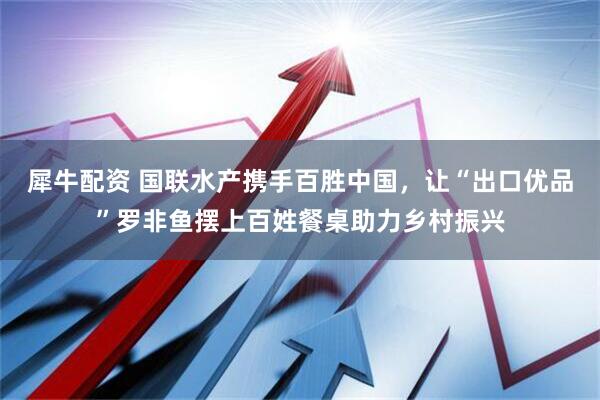 犀牛配资 国联水产携手百胜中国，让“出口优品”罗非鱼摆上百姓餐桌助力乡村振兴