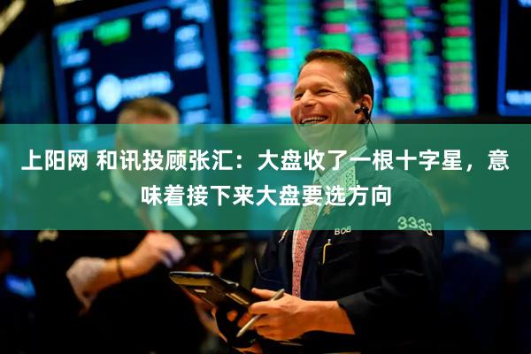 上阳网 和讯投顾张汇：大盘收了一根十字星，意味着接下来大盘要选方向