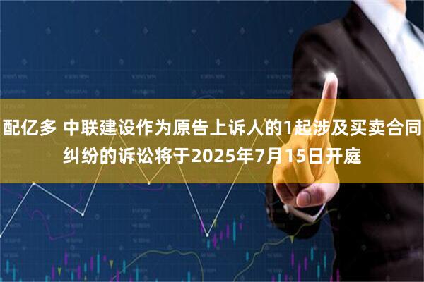 配亿多 中联建设作为原告上诉人的1起涉及买卖合同纠纷的诉讼将于2025年7月15日开庭