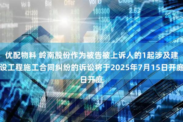 优配物料 岭南股份作为被告被上诉人的1起涉及建设工程施工合同纠纷的诉讼将于2025年7月15日开庭