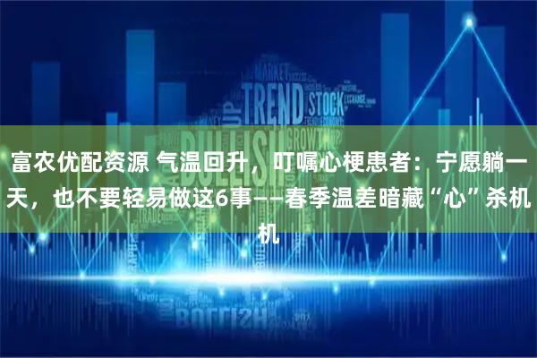 富农优配资源 气温回升，叮嘱心梗患者：宁愿躺一天，也不要轻易做这6事——春季温差暗藏“心”杀机