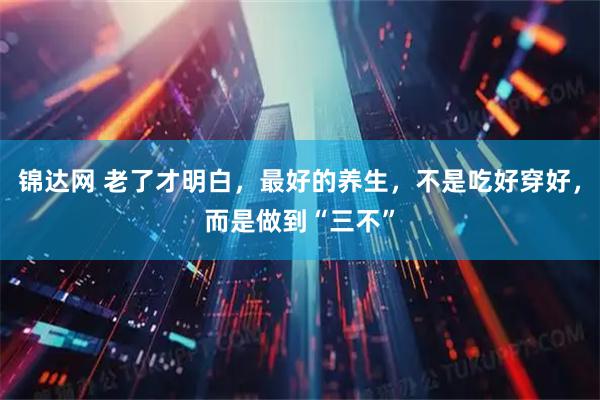 锦达网 老了才明白，最好的养生，不是吃好穿好，而是做到“三不”