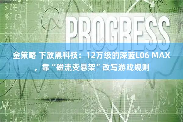 金策略 下放黑科技：12万级的深蓝L06 MAX，靠“磁流变悬架”改写游戏规则