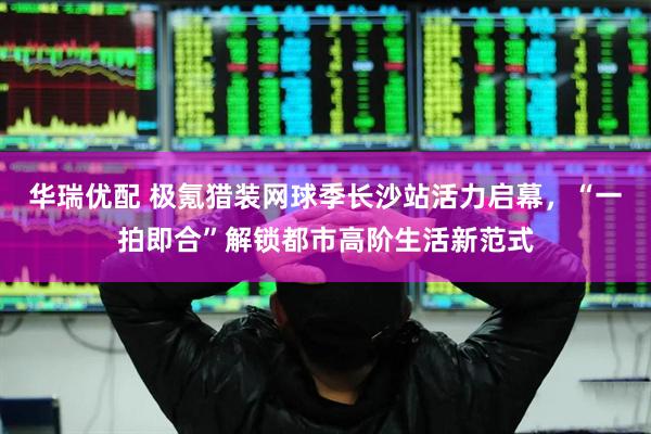 华瑞优配 极氪猎装网球季长沙站活力启幕，“一拍即合”解锁都市高阶生活新范式