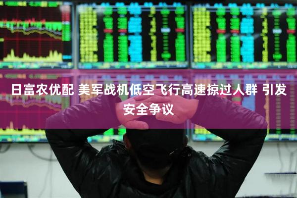 日富农优配 美军战机低空飞行高速掠过人群 引发安全争议