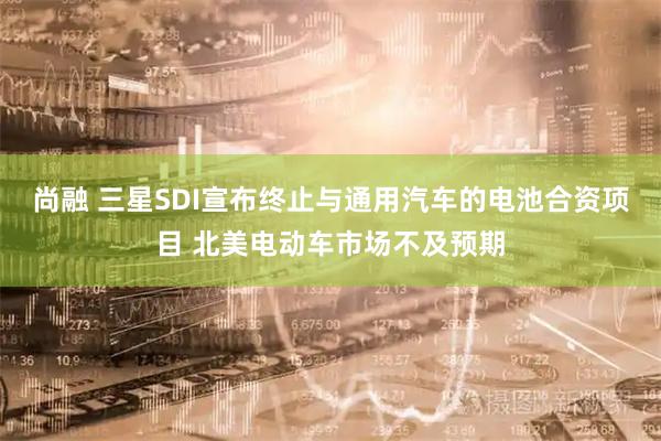 尚融 三星SDI宣布终止与通用汽车的电池合资项目 北美电动车市场不及预期
