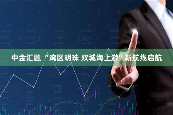中金汇融 “湾区明珠 双城海上游”新航线启航